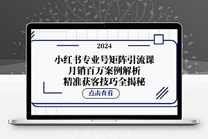 小红书专业号矩阵引流课，月销百万案例解析，精准获客技巧全揭秘