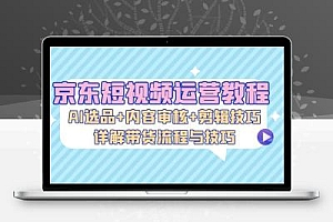  京东短视频运营教程：AI选品+内容审核+剪辑技巧，详解带货流程与技巧