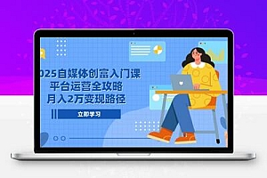 2025自媒体创富入门课，平台运营全攻略，月入2万变现路径